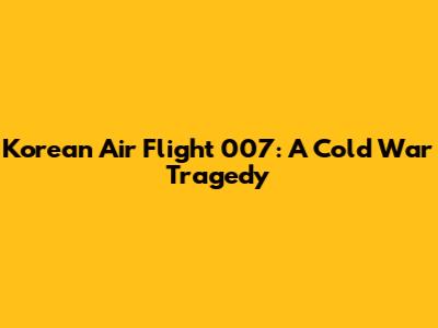 Korean Air Flight 007: A Cold War Tragedy