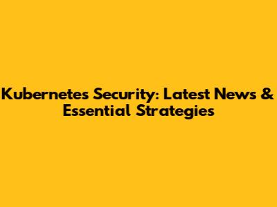 Kubernetes Security: Latest News & Essential Strategies