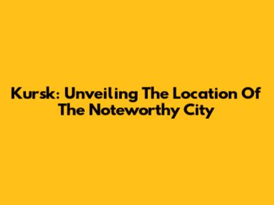 Kursk: Unveiling The Location Of The Noteworthy City