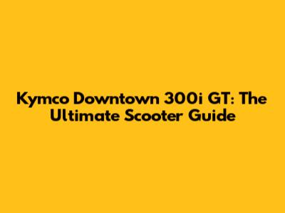 Kymco Downtown 300i GT: The Ultimate Scooter Guide