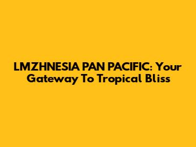LMZHNESIA PAN PACIFIC: Your Gateway To Tropical Bliss