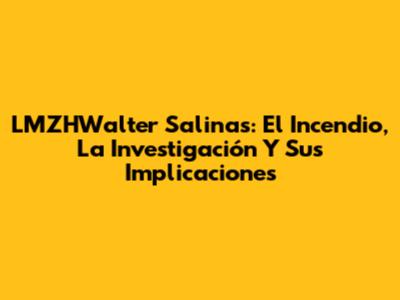 LMZHWalter Salinas: El Incendio, La Investigación Y Sus Implicaciones
