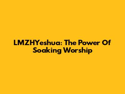 LMZHYeshua: The Power Of Soaking Worship