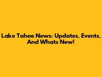Lake Tahoe News: Updates, Events, And What's New!