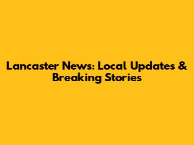 Lancaster News: Local Updates & Breaking Stories