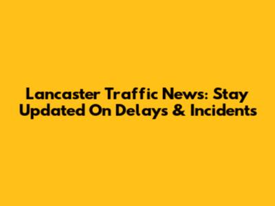 Lancaster Traffic News: Stay Updated On Delays & Incidents