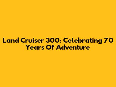 Land Cruiser 300: Celebrating 70 Years Of Adventure