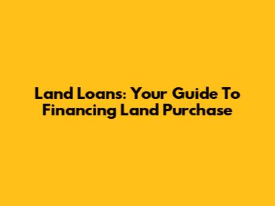 Land Loans: Your Guide To Financing Land Purchase