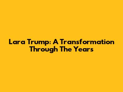 Lara Trump: A Transformation Through The Years