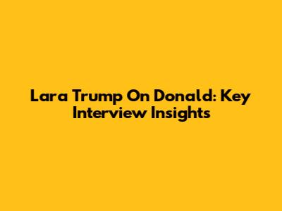 Lara Trump On Donald: Key Interview Insights