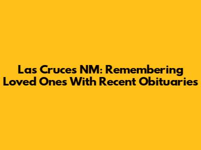 Las Cruces NM: Remembering Loved Ones With Recent Obituaries