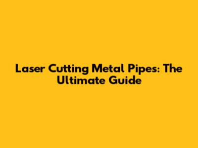 Laser Cutting Metal Pipes: The Ultimate Guide