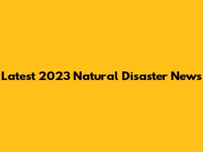 Latest 2023 Natural Disaster News