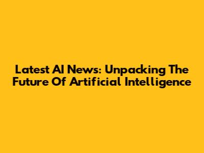 Latest AI News: Unpacking The Future Of Artificial Intelligence