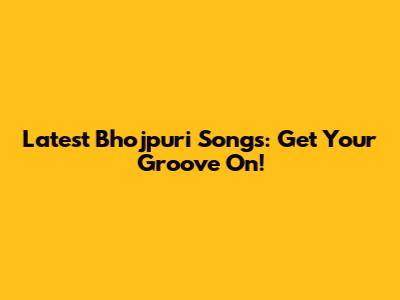 Latest Bhojpuri Songs: Get Your Groove On!