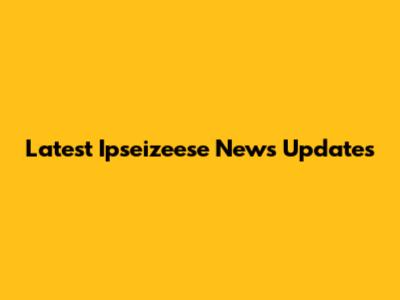 Latest Ipseizeese News Updates