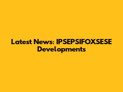 Latest News: IPSEPSIFOXSESE Developments