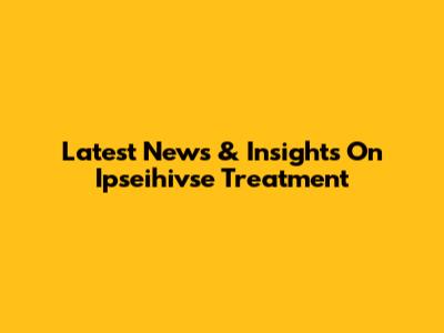 Latest News & Insights On Ipseihivse Treatment