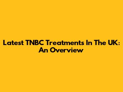 Latest TNBC Treatments In The UK: An Overview