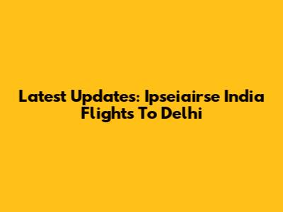 Latest Updates: Ipseiairse India Flights To Delhi