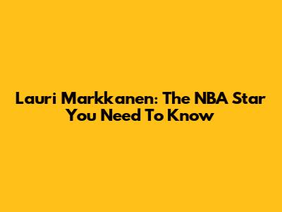 Lauri Markkanen: The NBA Star You Need To Know