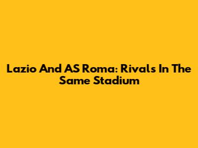 Lazio And AS Roma: Rivals In The Same Stadium