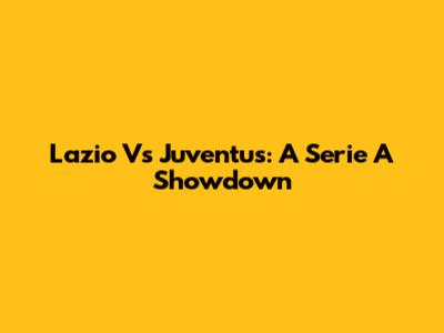 Lazio Vs Juventus: A Serie A Showdown