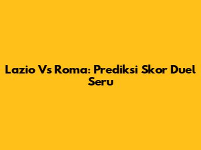 Lazio Vs Roma: Prediksi Skor Duel Seru