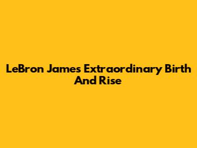 LeBron James' Extraordinary Birth And Rise