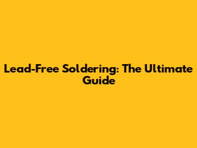 Lead-Free Soldering: The Ultimate Guide