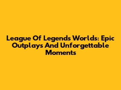 League Of Legends Worlds: Epic Outplays And Unforgettable Moments