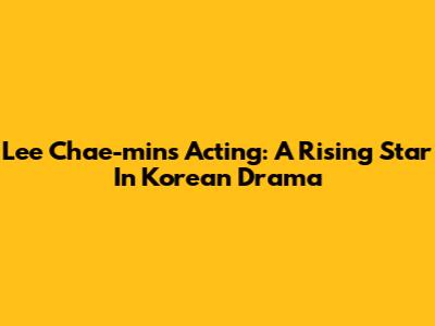 Lee Chae-min's Acting: A Rising Star In Korean Drama