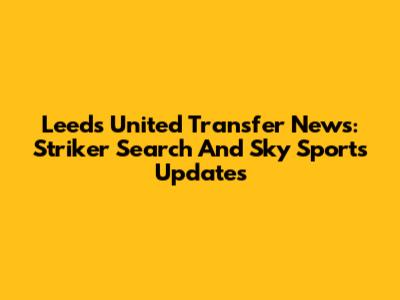 Leeds United Transfer News: Striker Search And Sky Sports Updates