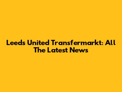 Leeds United Transfermarkt: All The Latest News