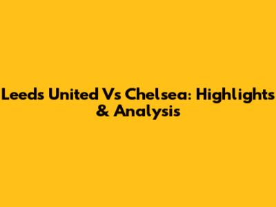 Leeds United Vs Chelsea: Highlights & Analysis