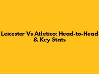 Leicester Vs Atletico: Head-to-Head & Key Stats