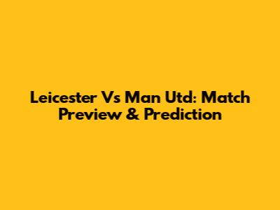 Leicester Vs Man Utd: Match Preview & Prediction