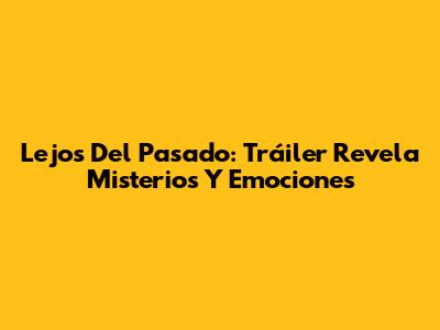 Lejos Del Pasado: Tráiler Revela Misterios Y Emociones