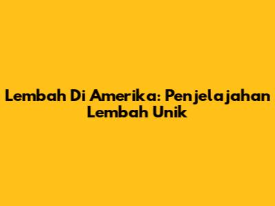 Lembah Di Amerika: Penjelajahan Lembah Unik
