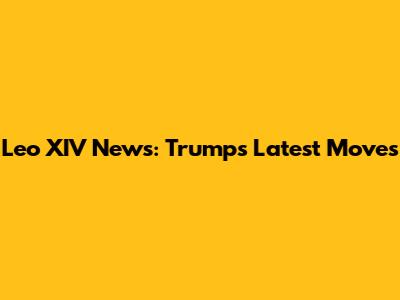 Leo XIV News: Trump's Latest Moves