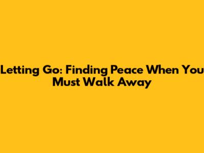 Letting Go: Finding Peace When You Must Walk Away