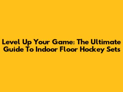 Level Up Your Game: The Ultimate Guide To Indoor Floor Hockey Sets