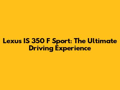 Lexus IS 350 F Sport: The Ultimate Driving Experience