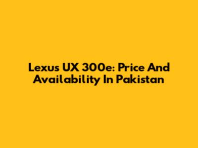 Lexus UX 300e: Price And Availability In Pakistan