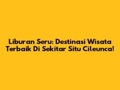 Liburan Seru: Destinasi Wisata Terbaik Di Sekitar Situ Cileunca!