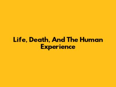 Life, Death, And The Human Experience