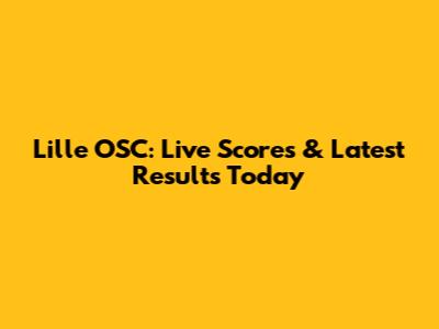 Lille OSC: Live Scores & Latest Results Today