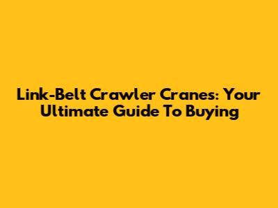 Link-Belt Crawler Cranes: Your Ultimate Guide To Buying