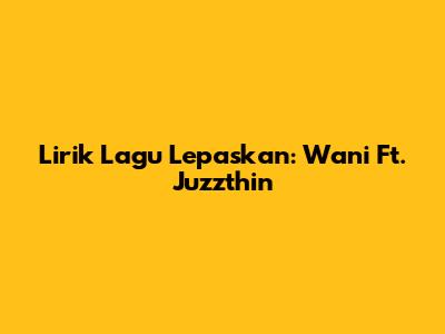 Lirik Lagu Lepaskan: Wani Ft. Juzzthin