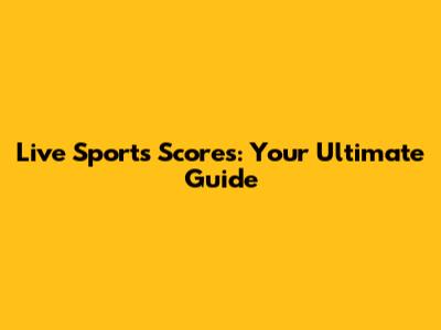 Live Sports Scores: Your Ultimate Guide